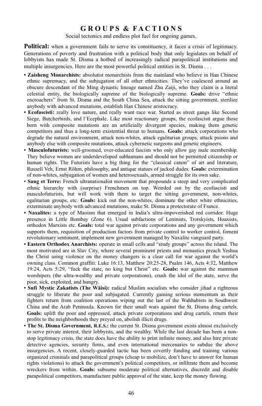 GROUPS & FACTIONS Social tectonics and endless plot il for ongoing games. Political: when a government s to serve ts constituency, it fuces a crisis of legtinacy. Generatons of poverty and frusration with a political body that oly legislates on beblf of lobibyists bas made St. Disma a hotbed of increasingl radical parspolitical insttutons and multple insurgencies. Here are the most poverful poliical entitcs in St. Disma + Zaishen Monarchists: sbsoltist monarchists from the mainland who belicve in Han Chinese e supremacy, and the subjugation of all ther chnieities. They e soslesced around 3n obscurc descendant of the Ming dynastc lincage named Zhu Zaiji wha they claim is lcral celestal ensy, the biologcally supreme of the biologically supreme. Goals: drive “clhnic Disema and the South China Sea, atack the siting government,sterlize anybody with advanced mutation, establish Han Chinese arisocrac. + Ecofascisti really love naure, and really want race war. Starid s stree gangs like Sccond Sicge, Butcherbinds, and I’Eccphale. Like most reactionary groups, the ccofasciti angue those bom with composit mutations are an antifiilly divergent specics, making them genctc Campettors and thas 8 longerm existential threat to humns. Goal: atack corporations who. degrad the natural envisonment, atack non-whitcs, attack egaltarian groups, aack psions and anybedy cle with composite mutations, atack cybernetc suons and genciic engincers. + Masculofuturists: well-sroomed, over-educaed fascists whe only allow gay male membersip. They belicve wormen are underdeveloped subhumans and should not be permited citizenship or uman rights The Fuurists have a big thing for the “classcal canon’ of ar and heraure, Russll Veh, Ernst Rk, philosophy, and anique status ofjacked dudes. Gaals: extrminaton of non-whits, subjugaton of women and hterosexaals, amed strugale for s own sake. Sang et Terre: French ulranatonalist movement that propounds stcep and very complicated clhic_hierarchy. with (suprise) Frenchmen on top. Weirded out by the ccofascisi and masculofuturists, but will work with them 1o arget the siting government, non-whics, cxaliarian groups,ctc. Goal: kick out the non-whites, dominate the other while cthnicites, xterminate anyhody withadvanced mutatons, make St. Disma @ protectorate of France. + Nasalites: @ type of Maoism tha merged in India’s ulra-impovcrished red coridor. Huge presence in Litle Bombay (Zone 6). Usual subfactions of Leninists, Trotskyiss, Hoaxists, Crthodox Marists ctc. Goals total war sgainst private orporations and any zovernment which supports them, requistion of producton facors from private contrl o worker coniol, foment revalutionary Sentiment,mplement new goverment managed by Naxalite vanguard pary ~ Eastern Orthodox Anarchists operse i small cels and “study groups” acros the sland. The most moivated are in Sav City, where several prominent priests and monastics preach Yeshua the Chiist using violence on the money changers i 3 clea call for war against the worlds ovwning class. Common graffi: Luke 16:13, Matthew 20:25.28, Pralm 146, Acts 432, Matthew 19:24, Acts 5:20, “fuck the state, no king but Chris” etc. Goals: war agains the marmon worshipers (1 ula-wealthy and private corporations) crush the idol of the state, serve the poor sick. exploited, and hungry. ufi Mystic Zakatists (The Waisi: rdical Muslm socialists who conside jhad 3 righteous strugale 1o liberate the poor and subjugated. Currealy gining scrous momentum a5 thei ighters retan from coalition operstons wiping u the 1st o the Wabbabists n Southwest China snd the Arab Peninsula. Known for ther small wrs sgainst the St. Disma drug carcls. Goals: uplif the poor and oppressed, atack private corporations and dug cartels, retur their profisto the neighborhoods they preyed on, bolsh et drugs. + The St. Disma Government, RES: the urren St Disima goverment exiss almost exclusively 10 serv privae intees, their lobbyiss, and the wealthy. While the last decade has been 4 non. stop legitimacy i, th sat docs have the abilty o pint infiite money, and also i private detective agencie, sccurity firms, and even intemational mescenarics {0 subdue the above insurgences. A recen, closely-guirded tactic has been coverly funding and training various organized crminals and parapaliical roups (cheap to mobilze, don’t have o amswe for uman vights violaions) 1o atack the government’ poiical competitors, o iniliate them and become wicckers from within. Goals: subsume moderate political altrnatives, discredit and disble parapolitical competitors, manufacure public approval o e state, keep the money flovwing. 6